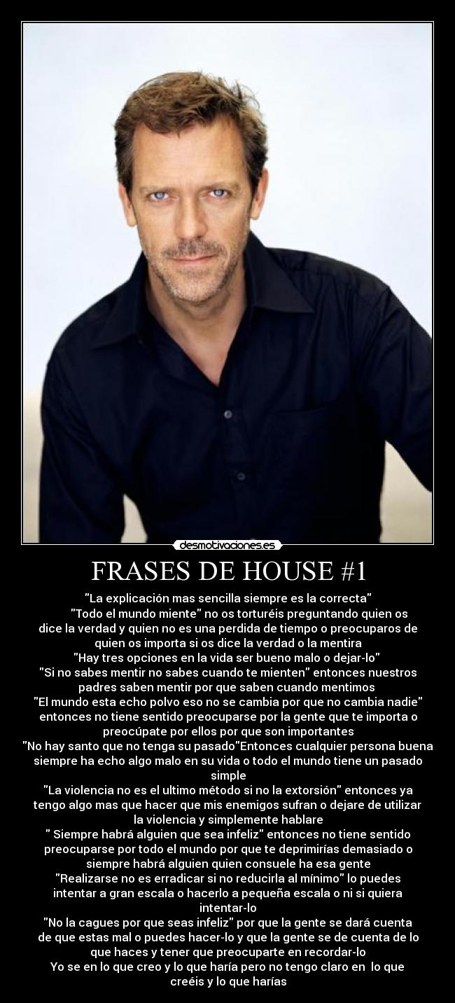 FRASES DE HOUSE #1 - La explicación mas sencilla siempre es la correcta
        Todo el mundo miente no os torturéis preguntando quien os
dice la verdad y quien no es una perdida de tiempo o preocuparos de
quien os importa si os dice la verdad o la mentira
Hay tres opciones en la vida ser bueno malo o dejar-lo 
Si no sabes mentir no sabes cuando te mienten entonces nuestros
padres saben mentir por que saben cuando mentimos 
El mundo esta echo polvo eso no se cambia por que no cambia nadie
entonces no tiene sentido preocuparse por la gente que te importa o
preocúpate por ellos por que son importantes
No hay santo que no tenga su pasadoEntonces cualquier persona buena
siempre ha echo algo malo en su vida o todo el mundo tiene un pasado
simple
La violencia no es el ultimo método si no la extorsión entonces ya
tengo algo mas que hacer que mis enemigos sufran o dejare de utilizar
la violencia y simplemente hablare
 Siempre habrá alguien que sea infeliz entonces no tiene sentido
preocuparse por todo el mundo por que te deprimirías demasiado o
siempre habrá alguien quien consuele ha esa gente
Realizarse no es erradicar si no reducirla al mínimo lo puedes
intentar a gran escala o hacerlo a pequeña escala o ni si quiera
intentar-lo
No la cagues por que seas infeliz por que la gente se dará cuenta
de que estas mal o puedes hacer-lo y que la gente se de cuenta de lo
que haces y tener que preocuparte en recordar-lo
Yo se en lo que creo y lo que haría pero no tengo claro en  lo que
creéis y lo que harías