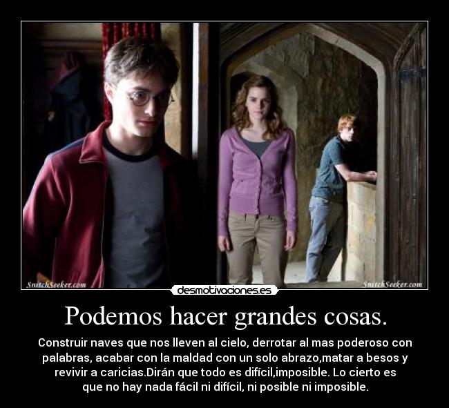 Podemos hacer grandes cosas. - Construir naves que nos lleven al cielo, derrotar al mas poderoso con
palabras, acabar con la maldad con un solo abrazo,matar a besos y
revivir a caricias.Dirán que todo es difícil,imposible. Lo cierto es
que no hay nada fácil ni difícil, ni posible ni imposible.