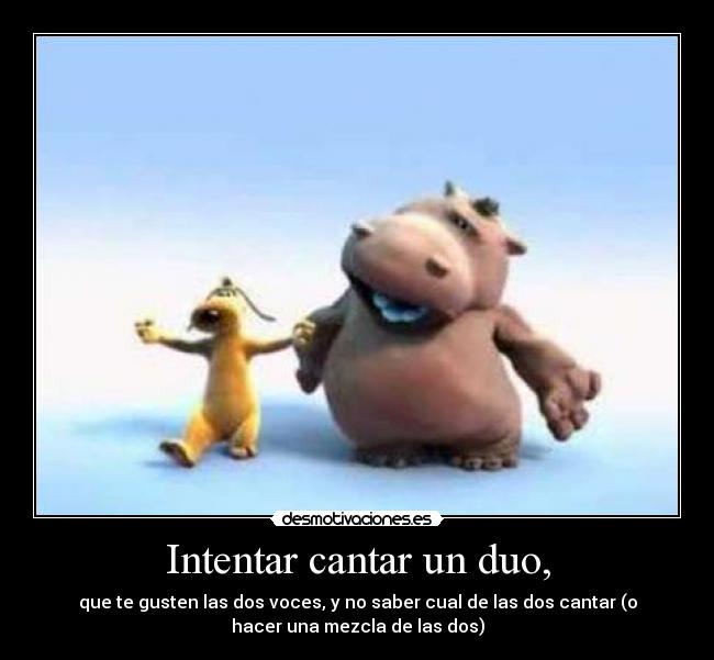Intentar cantar un duo, - que te gusten las dos voces, y no saber cual de las dos cantar (o
hacer una mezcla de las dos)