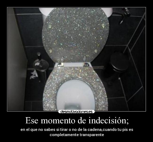 Ese momento de indecisión; - en el que no sabes si tirar o no de la cadena,cuando tu pis es
completamente transparente