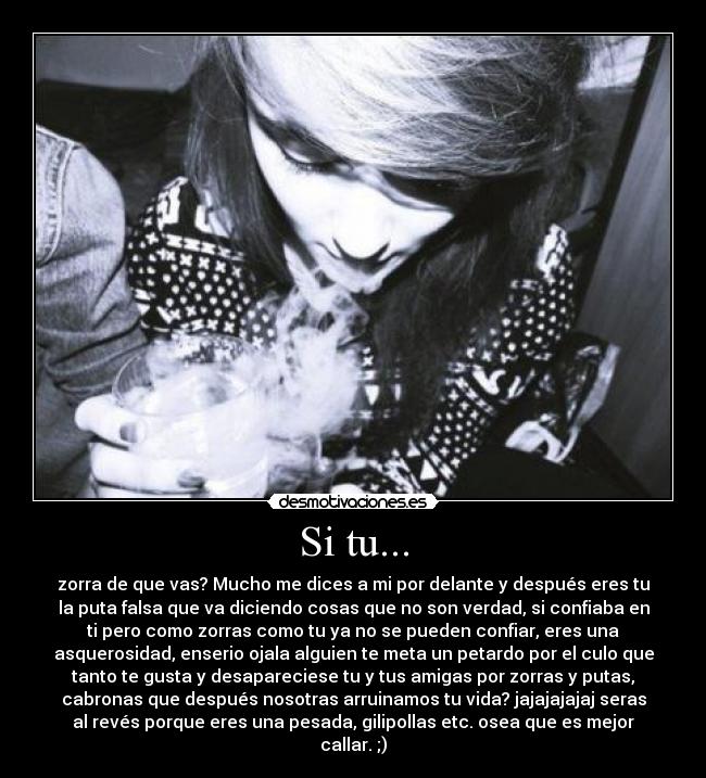 Si tu... - zorra de que vas? Mucho me dices a mi por delante y después eres tu
la puta falsa que va diciendo cosas que no son verdad, si confiaba en
ti pero como zorras como tu ya no se pueden confiar, eres una
asquerosidad, enserio ojala alguien te meta un petardo por el culo que
tanto te gusta y desapareciese tu y tus amigas por zorras y putas,
cabronas que después nosotras arruinamos tu vida? jajajajajaj seras
al revés porque eres una pesada, gilipollas etc. osea que es mejor
callar. ;)