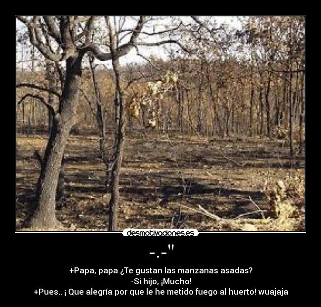 -.- - +Papa, papa ¿Te gustan las manzanas asadas?
-Si hijo, ¡Mucho!
+Pues.. ¡ Que alegría por que le he metido fuego al huerto! wuajaja