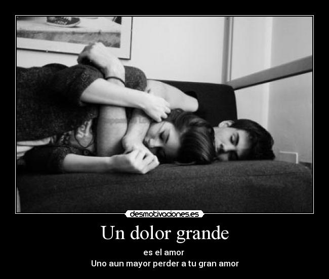 Un dolor grande - es el amor 
Uno aun mayor perder a tu gran amor