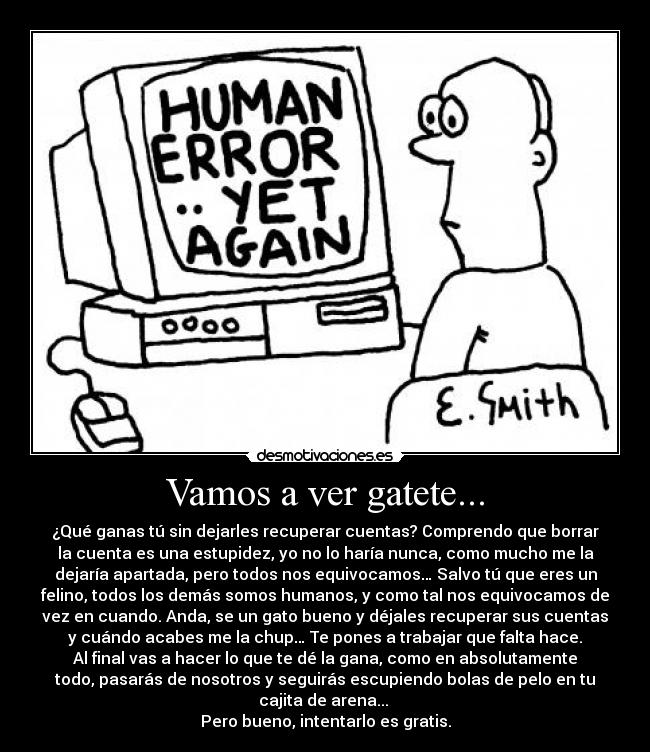 Vamos a ver gatete... - ¿Qué ganas tú sin dejarles recuperar cuentas? Comprendo que borrar
la cuenta es una estupidez, yo no lo harÃa nunca, como mucho me la
dejarÃa apartada, pero todos nos equivocamos… Salvo tú que eres un
felino, todos los demás somos humanos, y como tal nos equivocamos de
vez en cuando. Anda, se un gato bueno y déjales recuperar sus cuentas
y cuándo acabes me la chup… Te pones a trabajar que falta hace.
Al final vas a hacer lo que te dé la gana, como en absolutamente
todo, pasarás de nosotros y seguirás escupiendo bolas de pelo en tu
cajita de arena...
Pero bueno, intentarlo es gratis.