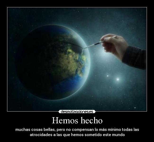 Hemos hecho - muchas cosas bellas, pero no compensan lo más mínimo todas las
atrocidades a las que hemos sometido este mundo
