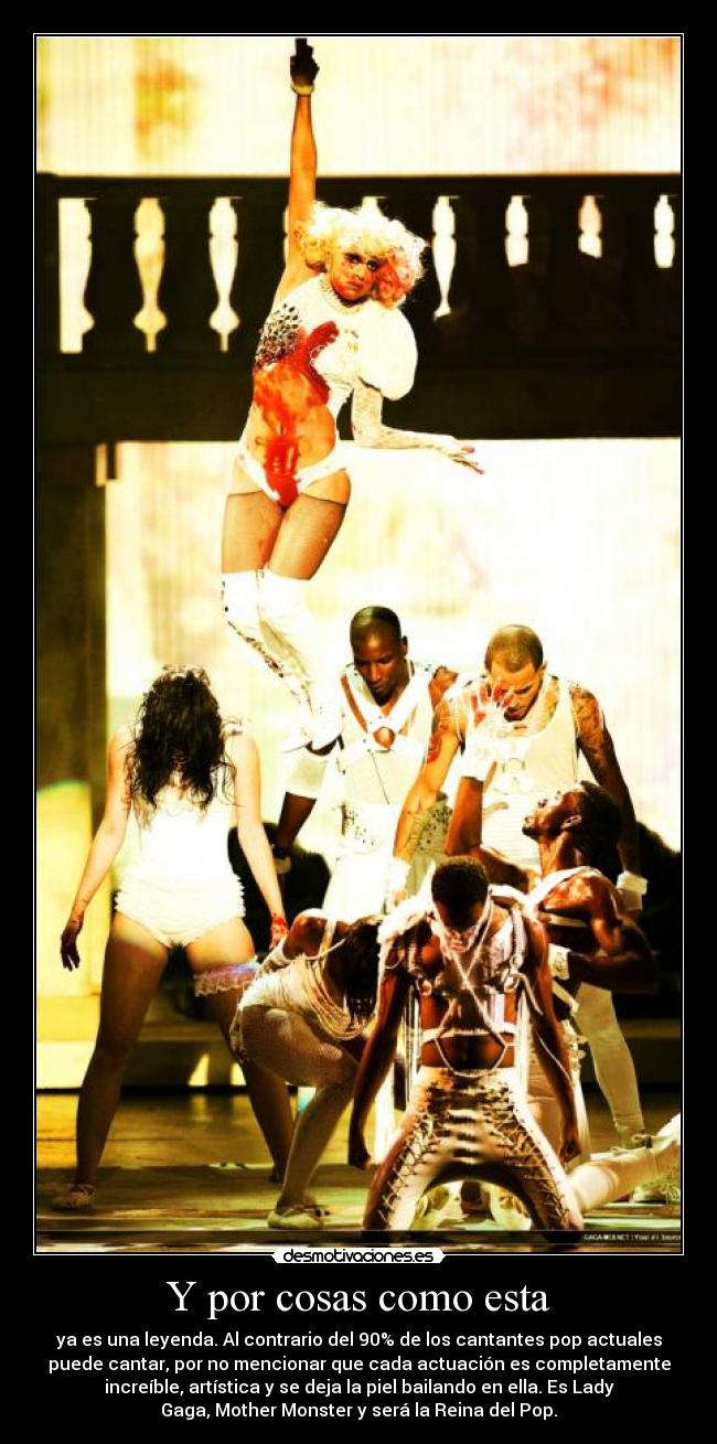 Y por cosas como esta - ya es una leyenda. Al contrario del 90% de los cantantes pop actuales
puede cantar, por no mencionar que cada actuación es completamente
increíble, artística y se deja la piel bailando en ella. Es Lady
Gaga, Mother Monster y será la Reina del Pop.