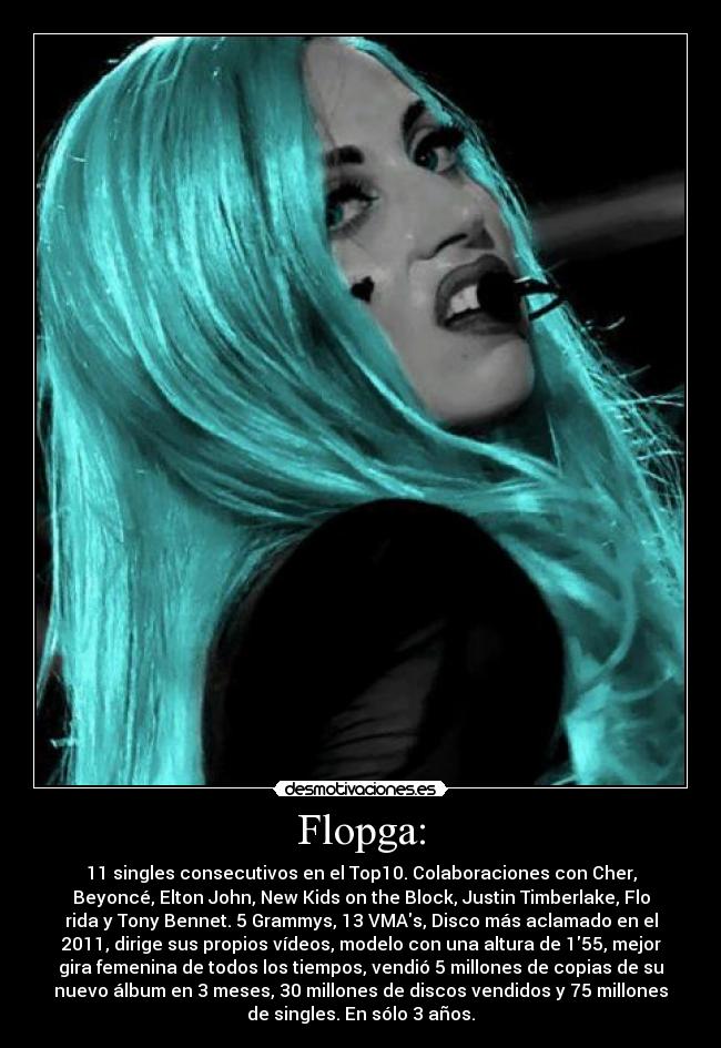 Flopga: - 11 singles consecutivos en el Top10. Colaboraciones con Cher,
Beyoncé, Elton John, New Kids on the Block, Justin Timberlake, Flo
rida y Tony Bennet. 5 Grammys, 13 VMAs, Disco más aclamado en el
2011, dirige sus propios vídeos, modelo con una altura de 155, mejor
gira femenina de todos los tiempos, vendió 5 millones de copias de su
nuevo álbum en 3 meses, 30 millones de discos vendidos y 75 millones
de singles. En sólo 3 años.