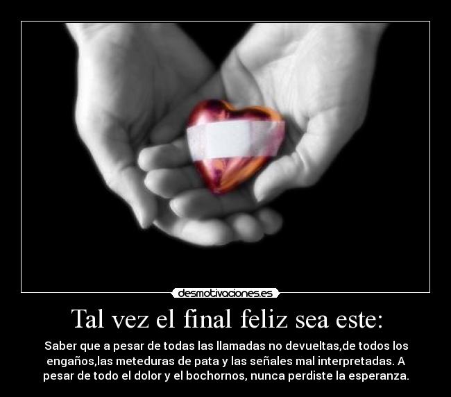 Tal vez el final feliz sea este: - Saber que a pesar de todas las llamadas no devueltas,de todos los
engaños,las meteduras de pata y las señales mal interpretadas. A
pesar de todo el dolor y el bochornos, nunca perdiste la esperanza.