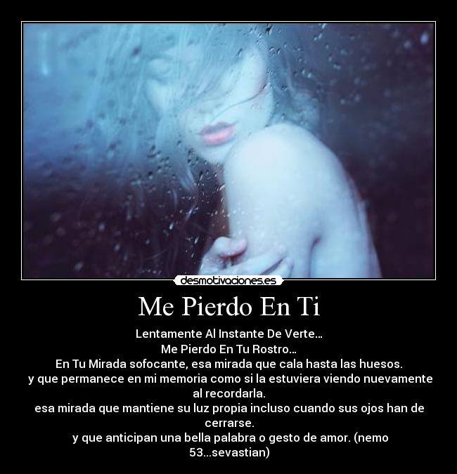 Me Pierdo En Ti - Lentamente Al Instante De Verte…
Me Pierdo En Tu Rostro…
En Tu Mirada sofocante, esa mirada que cala hasta las huesos.
 y que permanece en mi memoria como si la estuviera viendo nuevamente
al recordarla.
esa mirada que mantiene su luz propia incluso cuando sus ojos han de
cerrarse.
 y que anticipan una bella palabra o gesto de amor. (nemo
53...sevastian)
