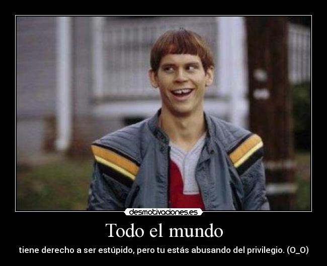 Todo el mundo - tiene derecho a ser estúpido, pero tu estás abusando del privilegio. (O_O)