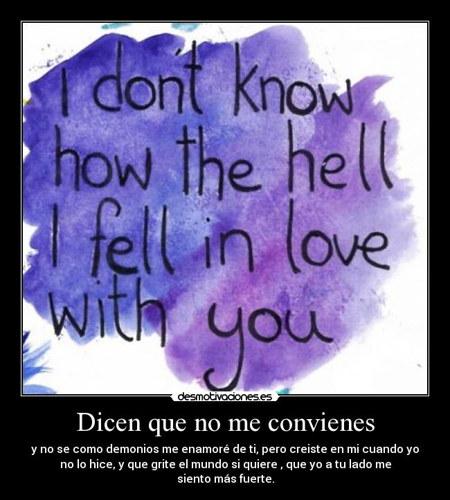 Dicen que no me convienes - y no se como demonios me enamoré de ti, pero creiste en mi cuando yo
no lo hice, y que grite el mundo si quiere , que yo a tu lado me
siento más fuerte.
