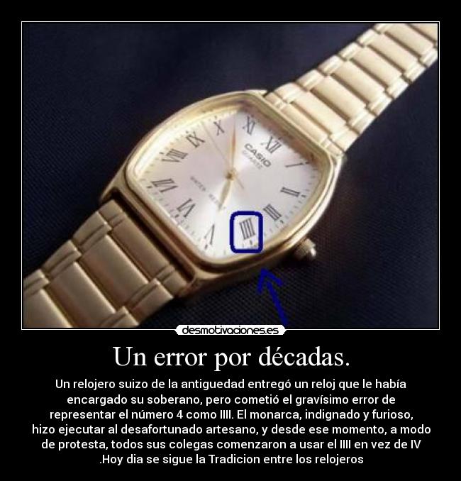 Un error por décadas. - Un relojero suizo de la antiguedad entregó un reloj que le había
encargado su soberano, pero cometió el gravísimo error de
representar el número 4 como IIII. El monarca, indignado y furioso,
hizo ejecutar al desafortunado artesano, y desde ese momento, a modo
de protesta, todos sus colegas comenzaron a usar el IIII en vez de IV
.Hoy dia se sigue la Tradicion entre los relojeros