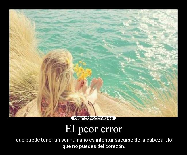 El peor error - que puede tener un ser humano es intentar sacarse de la cabeza... lo
que no puedes del corazón.