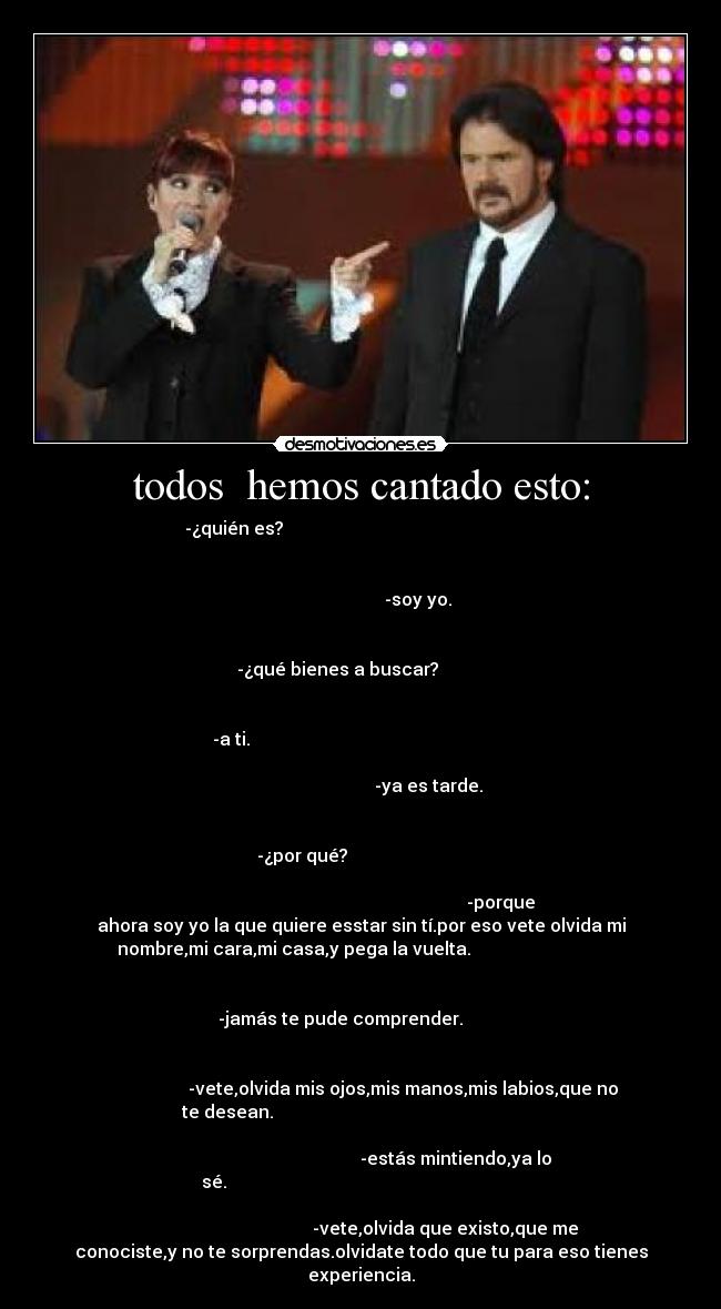 todos hemos cantado esto: - -¿quién es?
-soy yo.
-¿qué bienes a buscar?
-a ti.
-ya es tarde.
-¿por qué?
-porque
ahora soy yo la que quiere esstar sin tí.por eso vete olvida mi
nombre,mi cara,mi casa,y pega la vuelta.
-jamás te pude comprender.
-vete,olvida mis ojos,mis manos,mis labios,que no
te desean.
-estás mintiendo,ya lo
sé.
-vete,olvida que existo,que me
conociste,y no te sorprendas.olvidate todo que tu para eso tienes
experiencia.