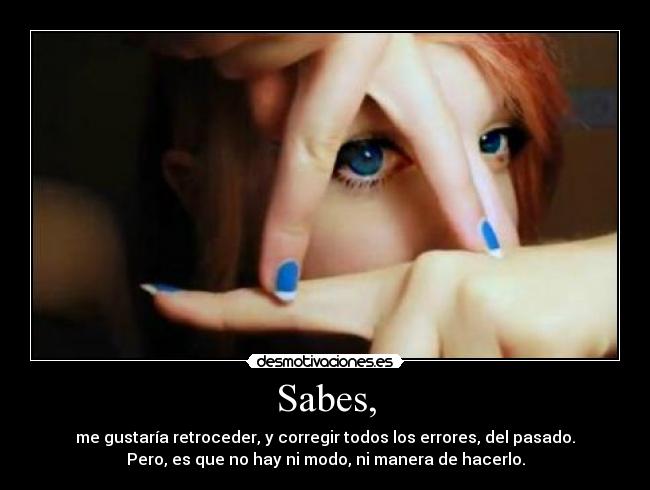 Sabes, - me gustaría retroceder, y corregir todos los errores, del pasado.
Pero, es que no hay ni modo, ni manera de hacerlo.