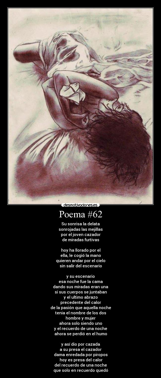Poema #62 - Su sonrisa la delata
sonrojadas las mejillas
por el joven cazador
de miradas furtivas
hoy ha llorado por el
ella, le cogió la mano
quieren andar por el cielo
sin salir del escenario
y su escenario
esa noche fue la cama
dando sus miradas eran una
si sus cuerpos se juntaban
y el ultimo abrazo
precedente del calor
de la pasión que aquella noche
tenia el nombre de los dos
hombre y mujer
ahora solo siendo uno
y el recuerdo de una noche
ahora se perdió en el humo
y así dio por cazada
a su presa el cazador
dama enredada por piropos
hoy es presa del calor
del recuerdo de una noche
que solo en recuerdo quedó