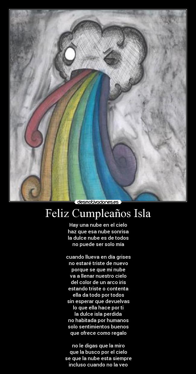 Feliz Cumpleaños Isla - Hay una nube en el cielo
haz que esa nube sonrisa
la dulce nube es de todos
no puede ser solo mía
cuando llueva en día grises
no estaré triste de nuevo
porque se que mi nube
va a llenar nuestro cielo
del color de un arco iris
estando triste o contenta
ella da todo por todos
sin esperar que devuelvas
lo que ella hace por ti
la dulce isla perdida
no habitada por humanos
solo sentimientos buenos
que ofrece como regalo
no le digas que la miro
que la busco por el cielo
se que la nube esta siempre
incluso cuando no la veo