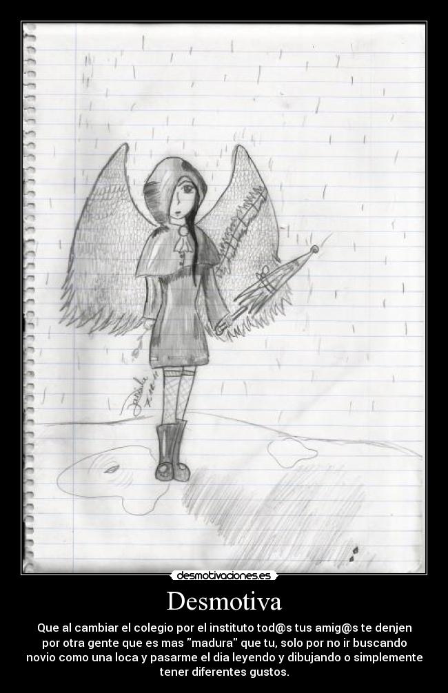 Desmotiva - Que al cambiar el colegio por el instituto tod@s tus amig@s te denjen
por otra gente que es mas madura que tu, solo por no ir buscando
novio como una loca y pasarme el dia leyendo y dibujando o simplemente
tener diferentes gustos.