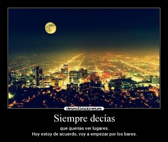 Siempre decías - que querías ver lugares.
Hoy estoy de acuerdo, voy a empezar por los bares.