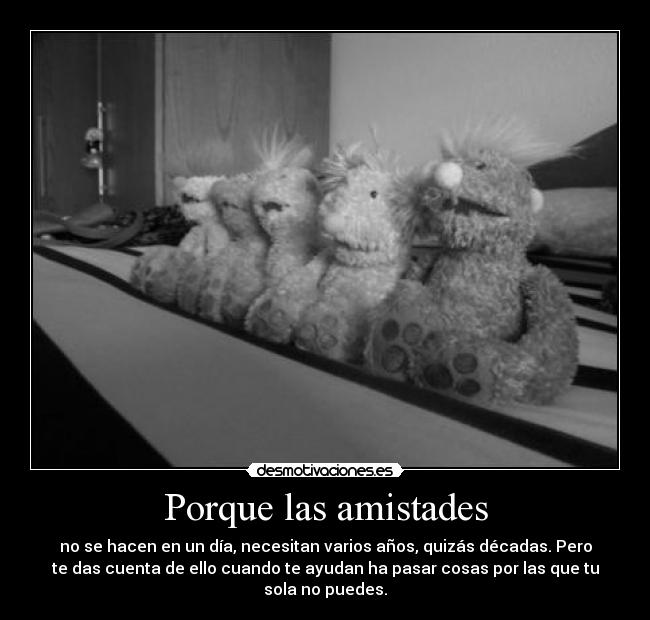 Porque las amistades - no se hacen en un día, necesitan varios años, quizás décadas. Pero
te das cuenta de ello cuando te ayudan ha pasar cosas por las que tu
sola no puedes.