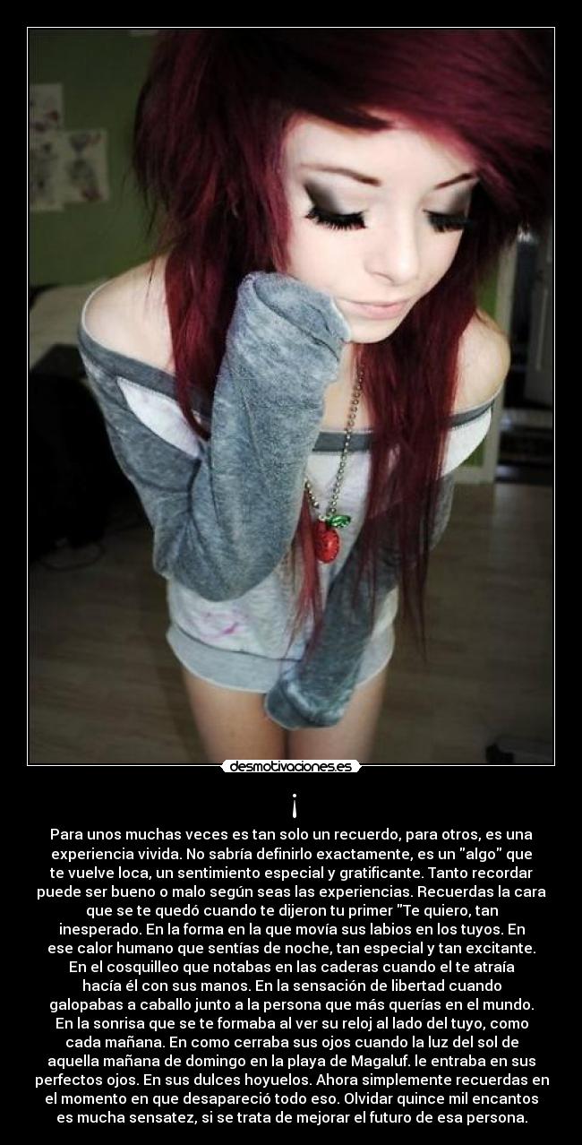 ¡ - Para unos muchas veces es tan solo un recuerdo, para otros, es una
experiencia vivida. No sabría definirlo exactamente, es un algo que
te vuelve loca, un sentimiento especial y gratificante. Tanto recordar
puede ser bueno o malo según seas las experiencias. Recuerdas la cara
que se te quedó cuando te dijeron tu primer Te quiero, tan
inesperado. En la forma en la que movía sus labios en los tuyos. En
ese calor humano que sentías de noche, tan especial y tan excitante.
En el cosquilleo que notabas en las caderas cuando el te atraía
hacía él con sus manos. En la sensación de libertad cuando
galopabas a caballo junto a la persona que más querías en el mundo.
En la sonrisa que se te formaba al ver su reloj al lado del tuyo, como
cada mañana. En como cerraba sus ojos cuando la luz del sol de
aquella mañana de domingo en la playa de Magaluf. le entraba en sus
perfectos ojos. En sus dulces hoyuelos. Ahora simplemente recuerdas en
el momento en que desapareció todo eso. Olvidar quince mil encantos
es mucha sensatez, si se trata de mejorar el futuro de esa persona.