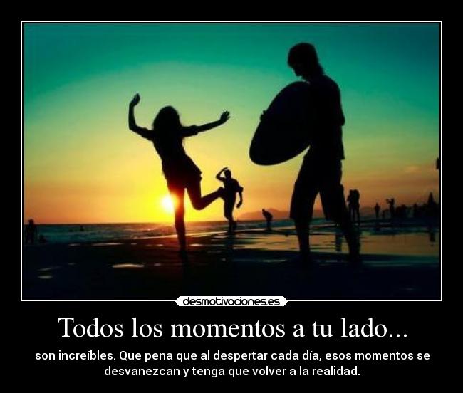 Todos los momentos a tu lado... - son increíbles. Que pena que al despertar cada día, esos momentos se
desvanezcan y tenga que volver a la realidad.