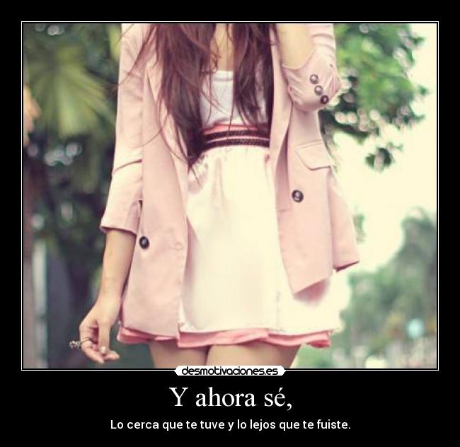 Y ahora sé, - Lo cerca que te tuve y lo lejos que te fuiste.