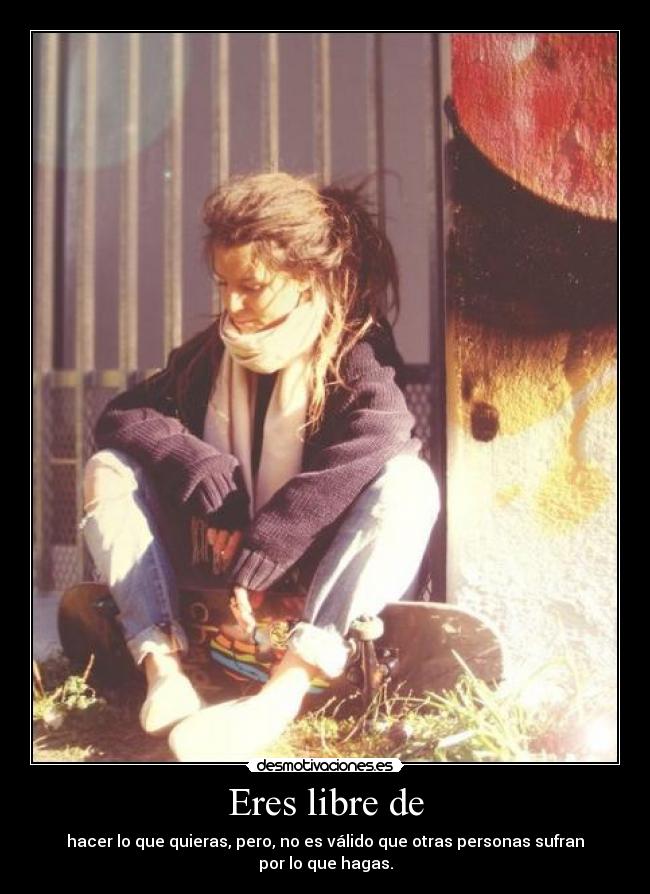 Eres libre de - hacer lo que quieras, pero, no es válido que otras personas sufran por lo que hagas.