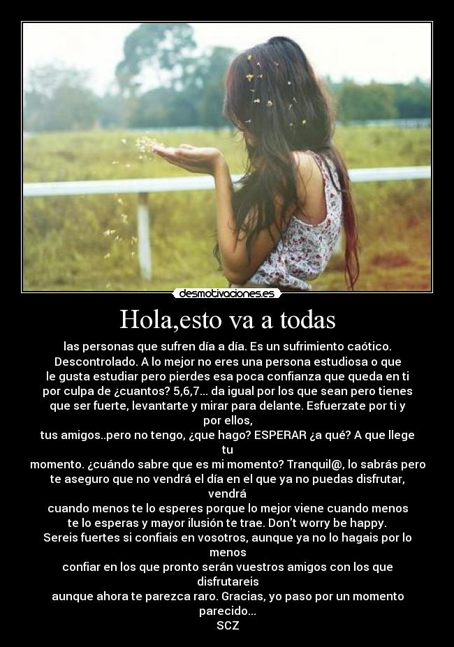 Hola,esto va a todas - las personas que sufren día a día. Es un sufrimiento caótico.
Descontrolado. A lo mejor no eres una persona estudiosa o que
le gusta estudiar pero pierdes esa poca confianza que queda en ti
por culpa de ¿cuantos? 5,6,7... da igual por los que sean pero tienes
que ser fuerte, levantarte y mirar para delante. Esfuerzate por ti y por ellos,
tus amigos..pero no tengo, ¿que hago? ESPERAR ¿a qué? A que llege tu
momento. ¿cuándo sabre que es mi momento? Tranquil@, lo sabrás pero
te aseguro que no vendrá el día en el que ya no puedas disfrutar, vendrá
cuando menos te lo esperes porque lo mejor viene cuando menos
te lo esperas y mayor ilusión te trae. Dont worry be happy.
Sereis fuertes si confiais en vosotros, aunque ya no lo hagais por lo menos
confiar en los que pronto serán vuestros amigos con los que disfrutareis
aunque ahora te parezca raro. Gracias, yo paso por un momento parecido...
SCZ