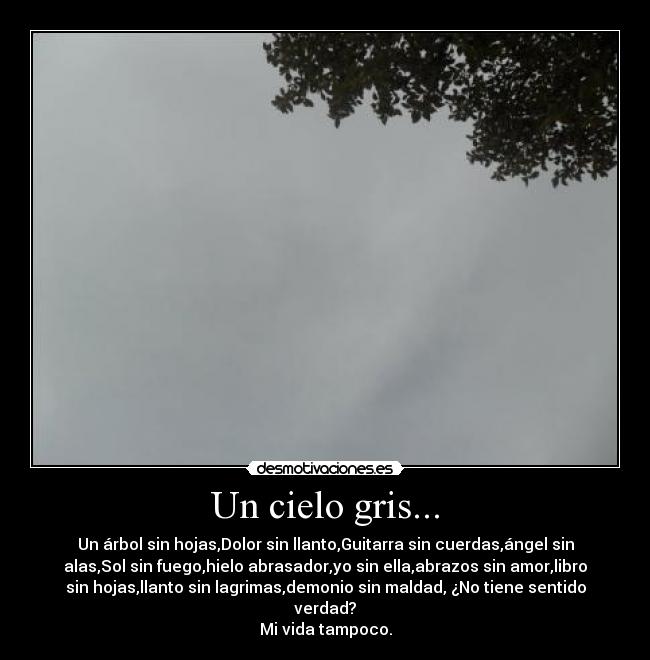 Un cielo gris... - Un árbol sin hojas,Dolor sin llanto,Guitarra sin cuerdas,ángel sin
alas,Sol sin fuego,hielo abrasador,yo sin ella,abrazos sin amor,libro
sin hojas,llanto sin lagrimas,demonio sin maldad, ¿No tiene sentido
verdad?
Mi vida tampoco.