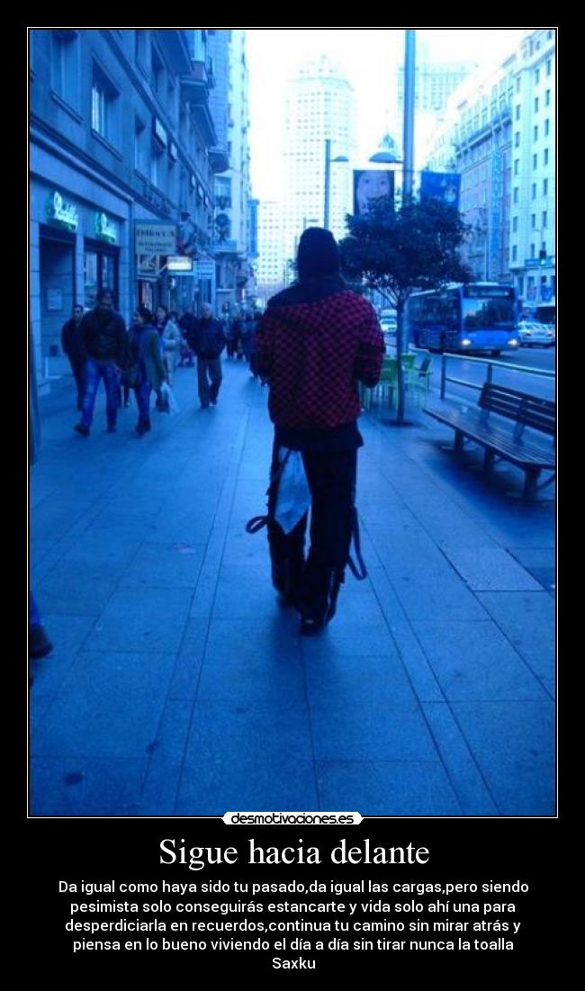Sigue hacia delante - Da igual como haya sido tu pasado,da igual las cargas,pero siendo
pesimista solo conseguirás estancarte y vida solo ahí una para
desperdiciarla en recuerdos,continua tu camino sin mirar atrás y
piensa en lo bueno viviendo el día a día sin tirar nunca la toalla
Saxku