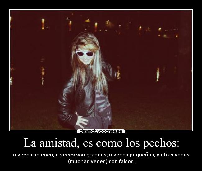 La amistad, es como los pechos: - a veces se caen, a veces son grandes, a veces pequeños, y otras veces
(muchas veces) son falsos.