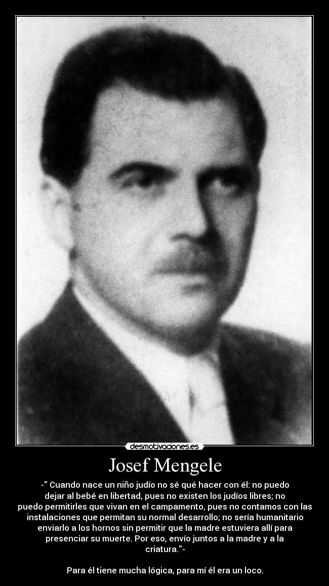 biography of josef mengele essay Josef mengele was an ss physician, infamous for his inhumane medical experimentation upon concentration camp prisoners at auschwitz born on march 16, 1911, in günzburg, near ulm, he was the eldest son of karl mengele, a prosperous manufacturer of farming implements. biography of josef mengele essay Josef mengele was an ss physician, infamous for his inhumane medical experimentation upon concentration camp prisoners at auschwitz born on march 16, 1911, in günzburg, near ulm, he was the eldest son of karl mengele, a prosperous manufacturer of farming implements.