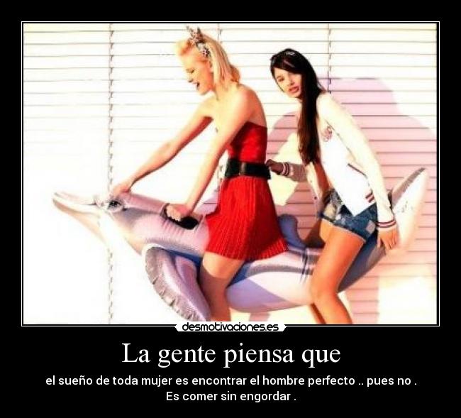 La gente piensa que - el sueño de toda mujer es encontrar el hombre perfecto .. pues no .
Es comer sin engordar .