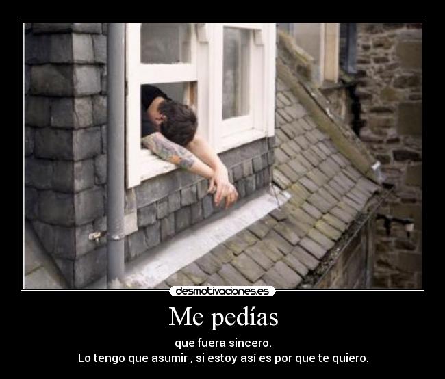 Me pedías - que fuera sincero.
Lo tengo que asumir , si estoy así es por que te quiero.