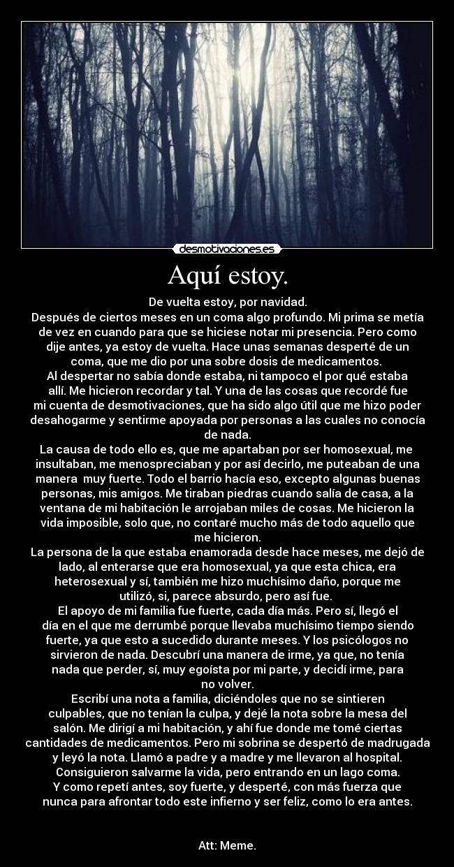 Aquí estoy. - De vuelta estoy, por navidad.
Después de ciertos meses en un coma algo profundo. Mi prima se metía
de vez en cuando para que se hiciese notar mi presencia. Pero como
dije antes, ya estoy de vuelta. Hace unas semanas desperté de un
coma, que me dio por una sobre dosis de medicamentos. 
Al despertar no sabía donde estaba, ni tampoco el por qué estaba
allí. Me hicieron recordar y tal. Y una de las cosas que recordé fue
mi cuenta de desmotivaciones, que ha sido algo útil que me hizo poder
desahogarme y sentirme apoyada por personas a las cuales no conocía
de nada.
La causa de todo ello es, que me apartaban por ser homosexual, me 
insultaban, me menospreciaban y por así decirlo, me puteaban de una
manera  muy fuerte. Todo el barrio hacía eso, excepto algunas buenas
personas, mis amigos. Me tiraban piedras cuando salía de casa, a la
ventana de mi habitación le arrojaban miles de cosas. Me hicieron la
vida imposible, solo que, no contaré mucho más de todo aquello que
me hicieron.
La persona de la que estaba enamorada desde hace meses, me dejó de
lado, al enterarse que era homosexual, ya que esta chica, era
heterosexual y sí, también me hizo muchísimo daño, porque me
utilizó, si, parece absurdo, pero así fue. 
El apoyo de mi familia fue fuerte, cada día más. Pero sí, llegó el
día en el que me derrumbé porque llevaba muchísimo tiempo siendo
fuerte, ya que esto a sucedido durante meses. Y los psicólogos no
sirvieron de nada. Descubrí una manera de irme, ya que, no tenía
nada que perder, sí, muy egoísta por mi parte, y decidí irme, para
no volver.
Escribí una nota a familia, diciéndoles que no se sintieren
culpables, que no tenían la culpa, y dejé la nota sobre la mesa del
salón. Me dirigí a mi habitación, y ahí fue donde me tomé ciertas
cantidades de medicamentos. Pero mi sobrina se despertó de madrugada
y leyó la nota. Llamó a padre y a madre y me llevaron al hospital.
Consiguieron salvarme la vida, pero entrando en un lago coma.
Y como repetí antes, soy fuerte, y desperté, con más fuerza que
nunca para afrontar todo este infierno y ser feliz, como lo era antes.


Att: Meme.