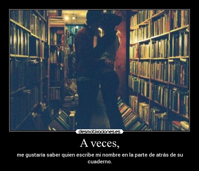 A veces, - me gustaría saber quien escribe mi nombre en la parte de atrás de su cuaderno.