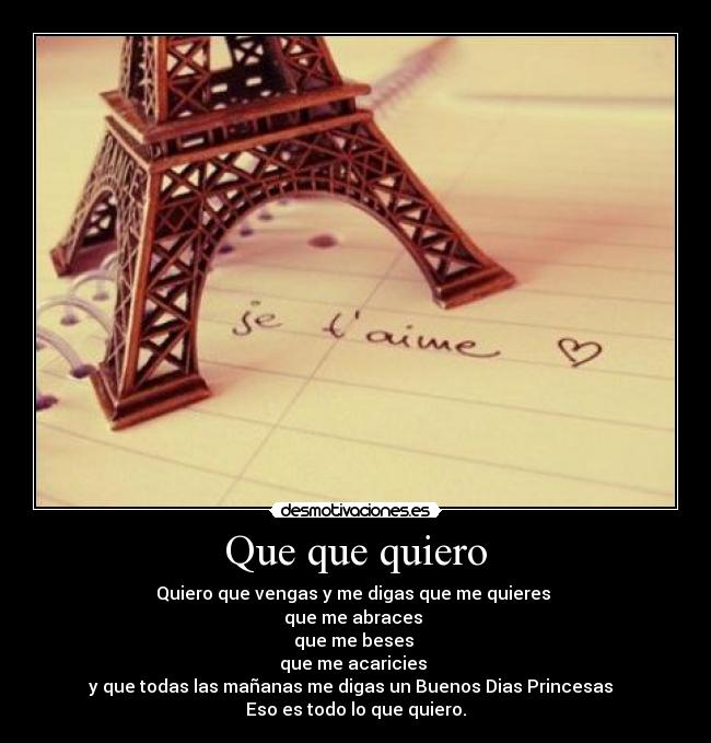 Que que quiero - Quiero que vengas y me digas que me quieres
que me abraces
que me beses
que me acaricies
y que todas las mañanas me digas un Buenos Dias Princesas
Eso es todo lo que quiero.