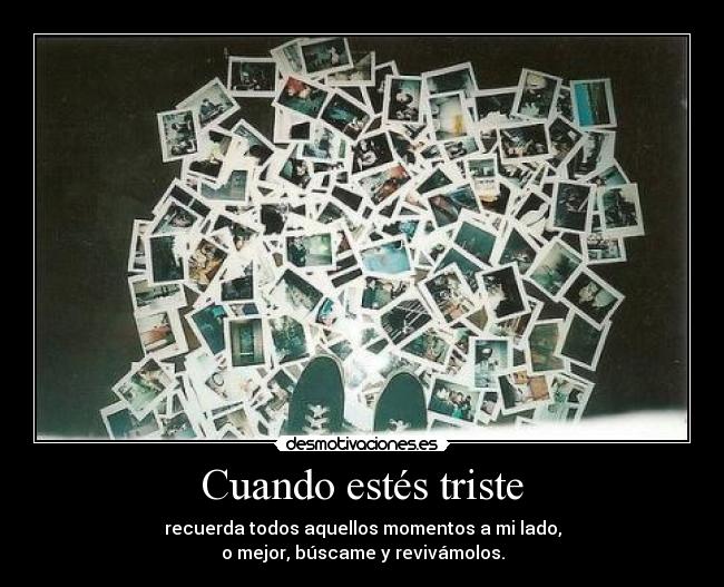 Cuando estés triste - recuerda todos aquellos momentos a mi lado,
o mejor, búscame y revivámolos.