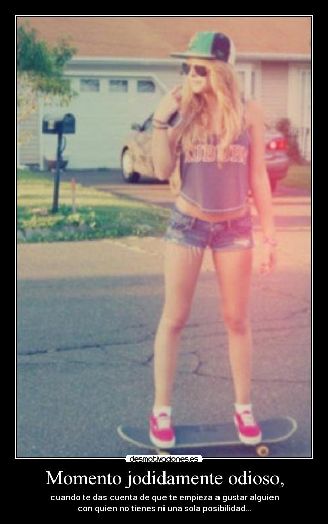 Momento jodidamente odioso, - cuando te das cuenta de que te empieza a gustar alguien
con quien no tienes ni una sola posibilidad...
