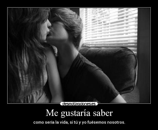 Me gustaría saber - como sería la vida, si tú y yo fuésemos nosotros.