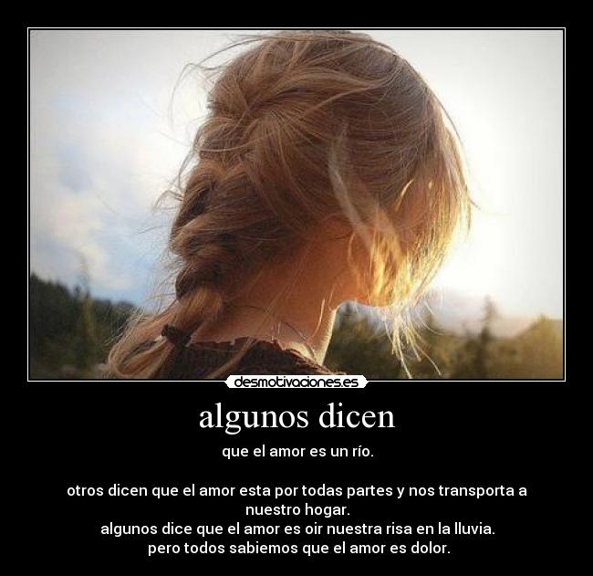 algunos dicen - que el amor es un río.
otros dicen que el amor esta por todas partes y nos transporta a nuestro hogar.
algunos dice que el amor es oir nuestra risa en la lluvia.
pero todos sabiemos que el amor es dolor.