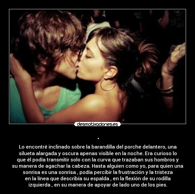 . - Lo encontré inclinado sobre la barandilla del porche delantero, una
silueta alargada y oscura apenas visible en la noche. Era curioso lo
que él podía transmitir solo con la curva que trazaban sus hombros y
su manera de agachar la cabeza. Hasta alguien como yo, para quien una
sonrisa es una sonrisa , podía percibir la frustración y la tristeza
en la línea que describía su espalda , en la flexión de su rodilla
izquierda , en su manera de apoyar de lado uno de los pies.
