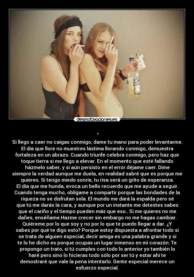 . - Si llego a caer no caigas conmigo, dame tu mano para poder levantarme.
El día que llore no muestres lástima llorando conmigo, demuestra
fortaleza en un abrazo. Cuando triunfe celebra conmigo, pero haz que
toque tierra si me llego a elevar. En el momento que esté fallando
házmelo saber, y si aún persisto en el error déjame caer. Dime
siempre la verdad aunque me duela, en realidad sabré que es porque me
quieres. Si tengo miedo sonríe, tu risa será un grito de esperanza.
El día que me hunda, evoca un bello recuerdo que me ayude a seguir.
Cuando tenga mucho, oblígame a compartir porque las bondades de la
riqueza no se disfrutan sola. El mundo me dará la espalda pero sé
que tú me darás la cara, y aunque por un instante me detestes sabes
que el cariño y el tiempo pueden más que eso.. Si me quieres no me
dañes, enséñame.Hazme crecer sin embargo no me hagas cambiar.
Quiéreme por lo que soy y no por lo que te puedo llegar a dar. ¿Y
sabes por qué te digo esto? Porque estoy dispuesta a afrontar todo si
se trata de alguien especial, decir amiga es una palabra grande y si
te lo he dicho es porque ocupas un lugar inmenso en mi corazón. Te
propongo un trato, si tú cumples con todo lo anterior yo también lo
haré pero sino lo hicieras todo sólo por ser tú y estar ahí te
demostraré que vale la pena intentarlo. Gente especial merece un
esfuerzo especial.