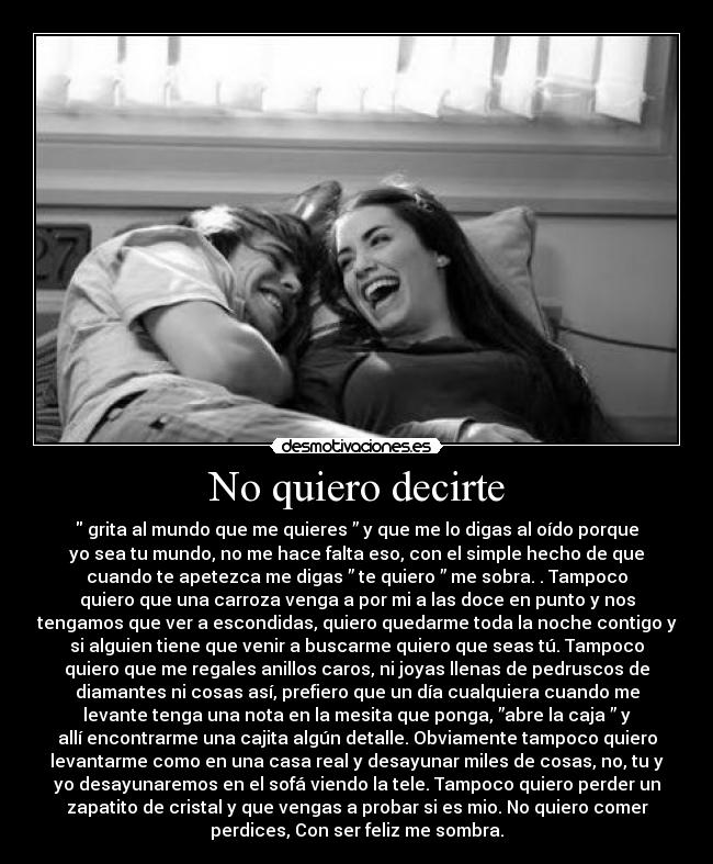No quiero decirte -  grita al mundo que me quieres ” y que me lo digas al oído porque
yo sea tu mundo, no me hace falta eso, con el simple hecho de que
cuando te apetezca me digas ” te quiero ” me sobra. . Tampoco
quiero que una carroza venga a por mi a las doce en punto y nos
tengamos que ver a escondidas, quiero quedarme toda la noche contigo y
si alguien tiene que venir a buscarme quiero que seas tú. Tampoco
quiero que me regales anillos caros, ni joyas llenas de pedruscos de
diamantes ni cosas así, prefiero que un día cualquiera cuando me
levante tenga una nota en la mesita que ponga, ”abre la caja ” y
allí encontrarme una cajita algún detalle. Obviamente tampoco quiero
levantarme como en una casa real y desayunar miles de cosas, no, tu y
yo desayunaremos en el sofá viendo la tele. Tampoco quiero perder un
zapatito de cristal y que vengas a probar si es mio. No quiero comer
perdices, Con ser feliz me sombra.