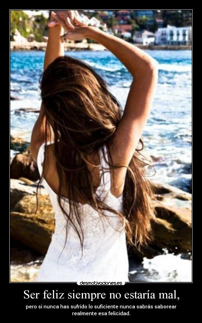 Ser feliz siempre no estaría mal, - pero si nunca has sufrido lo suficiente nunca sabrás saborear
realmente esa felicidad.