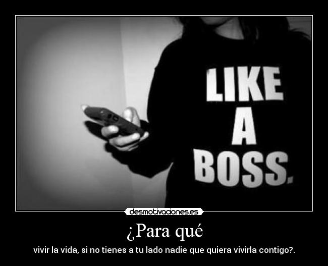¿Para qué - vivir la vida, si no tienes a tu lado nadie que quiera vivirla contigo?.