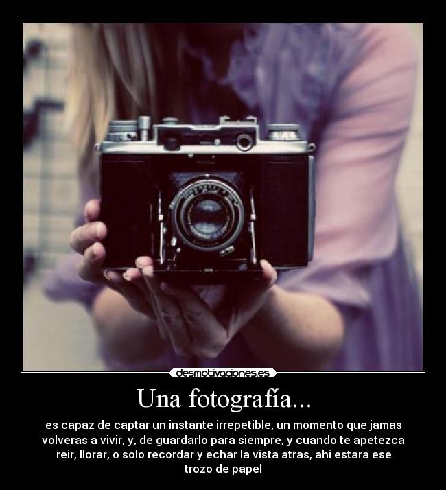 Una fotografía... - es capaz de captar un instante irrepetible, un momento que jamas
volveras a vivir, y, de guardarlo para siempre, y cuando te apetezca
reir, llorar, o solo recordar y echar la vista atras, ahi estara ese
trozo de papel