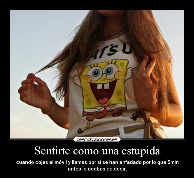 Sentirte como una estupida - cuando cojes el móvil y llamas por si se han enfadado por lo que 5min
antes le acabas de decir.