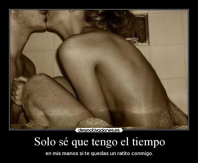 Solo sé que tengo el tiempo - en mis manos si te quedas un ratito conmigo.